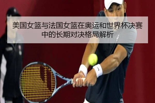 美国女篮与法国女篮在奥运和世界杯决赛中的长期对决格局解析 - HAOBOSPORTS